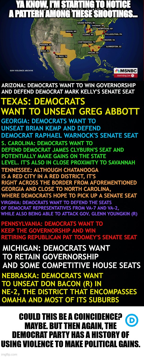 This map looks REAL suspicious... | YA KNOW, I'M STARTING TO NOTICE A PATTERN AMONG THESE SHOOTINGS... ARIZONA: DEMOCRATS WANT TO WIN GOVERNORSHIP AND DEFEND DEMOCRAT MARK KELLY'S SENATE SEAT; TEXAS: DEMOCRATS WANT TO UNSEAT GREG ABBOTT; GEORGIA: DEMOCRATS WANT TO UNSEAT BRIAN KEMP AND DEFEND DEMOCRAT RAPHAEL WARNOCK'S SENATE SEAT; S. CAROLINA: DEMOCRATS WANT TO DEFEND DEMOCRAT JAMES CLYBURN'S SEAT AND POTENTIALLY MAKE GAINS ON THE STATE LEVEL. IT'S ALSO IN CLOSE PROXIMITY TO SAVANNAH; TENNESSEE: ALTHOUGH CHATANOOGA IS A RED CITY IN A RED DISTRICT, IT'S RIGHT ACROSS THE BORDER FROM AFOREMENTIONED GEORGIA AND CLOSE TO NORTH CAROLINA, WHERE DEMOCRATS HOPE TO PICK UP A SENATE SEAT; VIRGINIA: DEMOCRATS WANT TO DEFEND THE SEATS OF DEMOCRAT REPRESENTATIVES FROM VA-7 AND VA-2, WHILE ALSO BEING ABLE TO ATTACK GOV. GLENN YOUNGKIN (R); PENNSYLVANIA: DEMOCRATS WANT TO KEEP THE GOVERNORSHIP AND WIN RETIRING REPUBLICAN PAT TOOMEY'S SENATE SEAT; MICHIGAN: DEMOCRATS WANT TO RETAIN GOVERNORSHIP AND SOME COMPETITIVE HOUSE SEATS; NEBRASKA: DEMOCRATS WANT TO UNSEAT DON BACON (R) IN NE-2, THE DISTRICT THAT ENCOMPASSES OMAHA AND MOST OF ITS SUBURBS; COULD THIS BE A COINCIDENCE? MAYBE. BUT THEN AGAIN, THE DEMOCRAT PARTY HAS A HISTORY OF USING VIOLENCE TO MAKE POLITICAL GAINS. | image tagged in black background | made w/ Imgflip meme maker