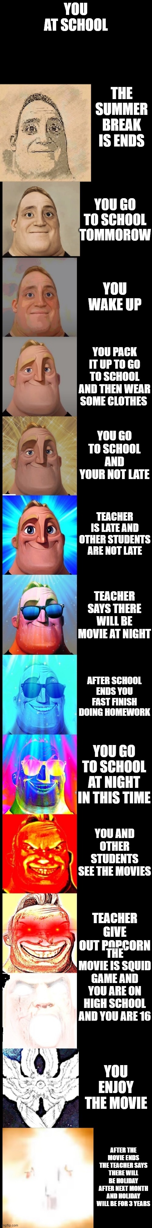 mr incredible becoming canny(school) | YOU AT SCHOOL; THE SUMMER BREAK IS ENDS; YOU GO TO SCHOOL TOMMOROW; YOU WAKE UP; YOU PACK IT UP TO GO TO SCHOOL AND THEN WEAR SOME CLOTHES; YOU GO TO SCHOOL AND YOUR NOT LATE; TEACHER IS LATE AND OTHER STUDENTS ARE NOT LATE; TEACHER SAYS THERE WILL BE MOVIE AT NIGHT; AFTER SCHOOL ENDS YOU FAST FINISH DOING HOMEWORK; YOU GO TO SCHOOL AT NIGHT IN THIS TIME; YOU AND OTHER STUDENTS SEE THE MOVIES; TEACHER GIVE OUT POPCORN; THE MOVIE IS SQUID GAME AND YOU ARE ON HIGH SCHOOL AND YOU ARE 16; YOU ENJOY THE MOVIE; AFTER THE MOVIE ENDS THE TEACHER SAYS THERE WILL BE HOLIDAY AFTER NEXT MONTH AND HOLIDAY WILL BE FOR 3 YEARS | image tagged in mr incredible becoming canny new version | made w/ Imgflip meme maker