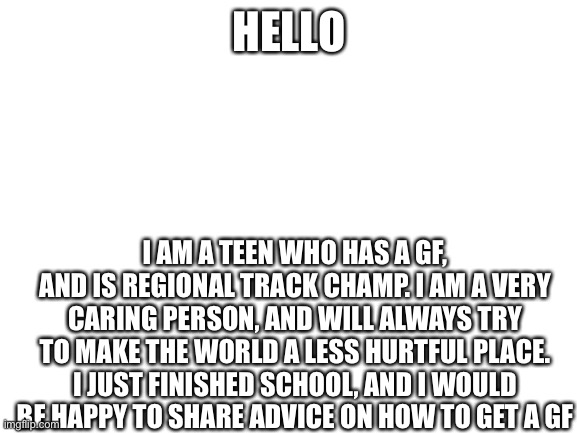 Blank White Template | HELLO; I AM A TEEN WHO HAS A GF, AND IS REGIONAL TRACK CHAMP. I AM A VERY CARING PERSON, AND WILL ALWAYS TRY TO MAKE THE WORLD A LESS HURTFUL PLACE. I JUST FINISHED SCHOOL, AND I WOULD BE HAPPY TO SHARE ADVICE ON HOW TO GET A GF | image tagged in blank white template | made w/ Imgflip meme maker