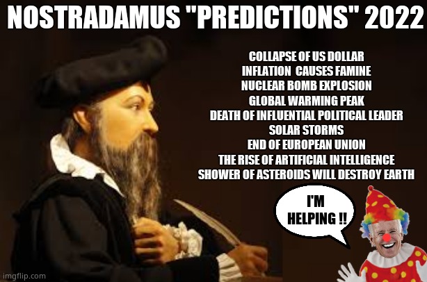 Nostradamus Predictions 2022 with Joe Biden | NOSTRADAMUS "PREDICTIONS" 2022; COLLAPSE OF US DOLLAR
INFLATION  CAUSES FAMINE
NUCLEAR BOMB EXPLOSION
GLOBAL WARMING PEAK
DEATH OF INFLUENTIAL POLITICAL LEADER
SOLAR STORMS
END OF EUROPEAN UNION
THE RISE OF ARTIFICIAL INTELLIGENCE
SHOWER OF ASTEROIDS WILL DESTROY EARTH; I'M 
HELPING !! | image tagged in memes,nostradamus,2022,government corruption,creepy joe biden,political meme | made w/ Imgflip meme maker