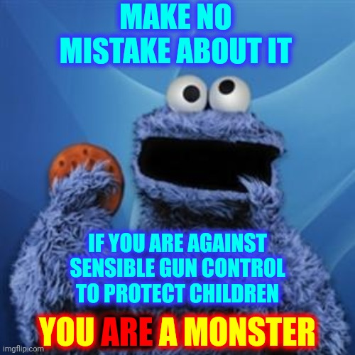 Monsters Refuse To Even Discuss Sensible Gun Control.  Absolute MONSTERS!  Save The Children!!! | MAKE NO MISTAKE ABOUT IT; IF YOU ARE AGAINST SENSIBLE GUN CONTROL TO PROTECT CHILDREN; ARE; YOU ARE A MONSTER | image tagged in cookie monster,save the children,protect the children,trumpublican terrorists,gun control,monsters | made w/ Imgflip meme maker