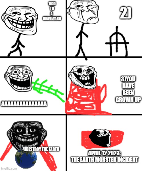 The Earth monster Incident | 2); 1)GO TO A 
GRAVEYARD; 3)YOU HAVE BEEN GROWN UP; AAAAAAAAAAAAAAA; 4)DESTROY THE EARTH; APRIL 12 2023:
THE EARTH MONSTER INCIDENT | image tagged in blank template,trollge,troll face | made w/ Imgflip meme maker