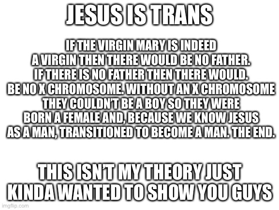 Blank White Template | JESUS IS TRANS; IF THE VIRGIN MARY IS INDEED A VIRGIN THEN THERE WOULD BE NO FATHER. IF THERE IS NO FATHER THEN THERE WOULD. BE NO X CHROMOSOME. WITHOUT AN X CHROMOSOME THEY COULDN’T BE A BOY SO THEY WERE BORN A FEMALE AND, BECAUSE WE KNOW JESUS AS A MAN, TRANSITIONED TO BECOME A MAN. THE END. THIS ISN’T MY THEORY JUST KINDA WANTED TO SHOW YOU GUYS | image tagged in blank white template | made w/ Imgflip meme maker