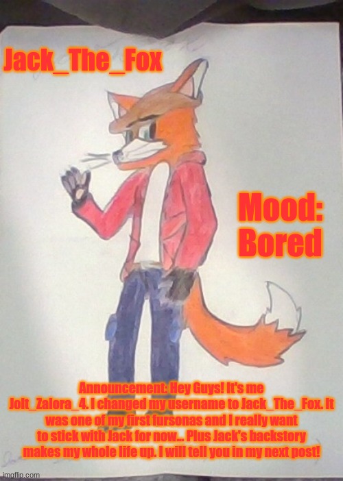 It's me! Jolt_Zalora_4! | Jack_The_Fox; Mood: Bored; Announcement: Hey Guys! It's me Jolt_Zalora_4. I changed my username to Jack_The_Fox. It was one of my first fursonas and I really want to stick with Jack for now... Plus Jack's backstory makes my whole life up. I will tell you in my next post! | image tagged in jack the fox redraw | made w/ Imgflip meme maker