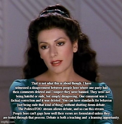Counselor Deanna Troi | That is not what this is about though. I have witnessed a disagreement between people here where one party had their comments deleted and I  | image tagged in counselor deanna troi | made w/ Imgflip meme maker