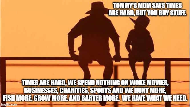 Cowboy Wisdom, they have nothing to offer us | TOMMY'S MOM SAYS TIMES ARE HARD, BUT YOU BUY STUFF. TIMES ARE HARD, WE SPEND NOTHING ON WOKE MOVIES, BUSINESSES, CHARITIES, SPORTS AND WE HUNT MORE, FISH MORE, GROW MORE, AND BARTER MORE.  WE HAVE WHAT WE NEED. | image tagged in cowboy father and son,cowboy wisdom,we have what we need,go woke go broke,self sufficiency,focus on family | made w/ Imgflip meme maker