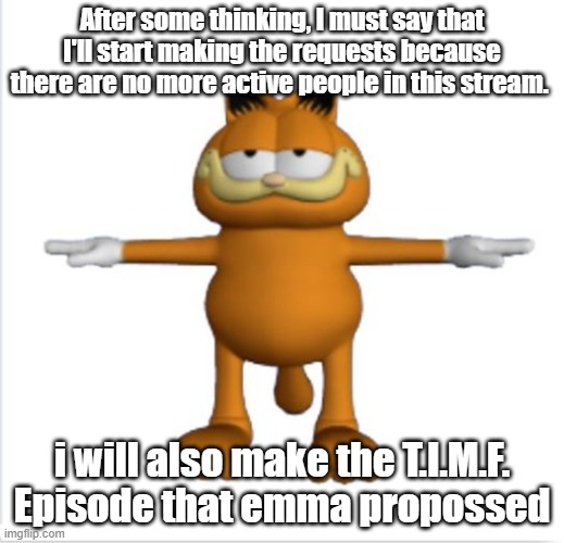 Since there are no 5 people active, this is my last chance | After some thinking, I must say that I'll start making the requests because there are no more active people in this stream. i will also make the T.I.M.F. Episode that emma propossed | image tagged in garfield t-pose | made w/ Imgflip meme maker