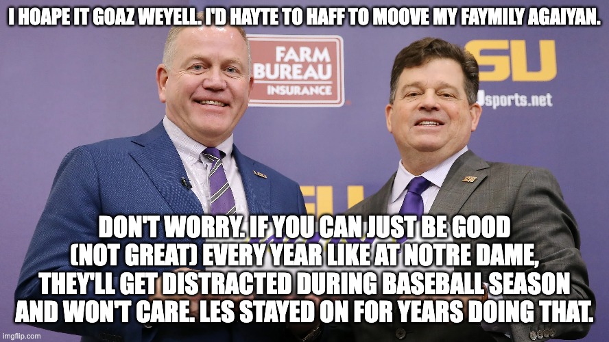 I HOAPE IT GOAZ WEYELL. I'D HAYTE TO HAFF TO MOOVE MY FAYMILY AGAIYAN. DON'T WORRY. IF YOU CAN JUST BE GOOD (NOT GREAT) EVERY YEAR LIKE AT NOTRE DAME, THEY'LL GET DISTRACTED DURING BASEBALL SEASON AND WON'T CARE. LES STAYED ON FOR YEARS DOING THAT. | image tagged in lsu,tigers | made w/ Imgflip meme maker
