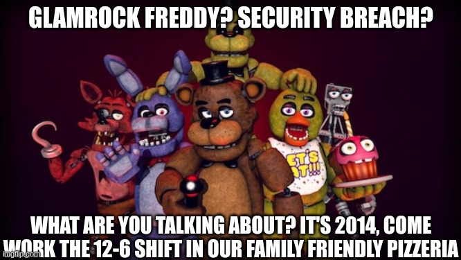 good old 2014 | GLAMROCK FREDDY? SECURITY BREACH? WHAT ARE YOU TALKING ABOUT? IT'S 2014, COME WORK THE 12-6 SHIFT IN OUR FAMILY FRIENDLY PIZZERIA | image tagged in fnaf,five nights at freddys,five nights at freddy's | made w/ Imgflip meme maker