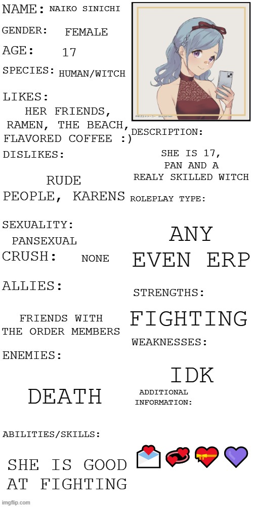 new oc! | NAIKO SINICHI; FEMALE; 17; HUMAN/WITCH; HER FRIENDS, RAMEN, THE BEACH, FLAVORED COFFEE :); SHE IS 17, PAN AND A REALY SKILLED WITCH; RUDE PEOPLE, KARENS; ANY EVEN ERP; PANSEXUAL; NONE; FIGHTING; FRIENDS WITH THE ORDER MEMBERS; IDK; DEATH; 💌💞💝💜; SHE IS GOOD AT FIGHTING | image tagged in updated roleplay oc showcase | made w/ Imgflip meme maker