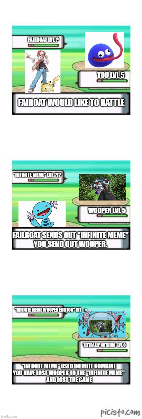 infinite meme wooper failboat | FAILBOAT LVL ? YOU LVL 5; FAIBOAT WOULD LIKE TO BATTLE; "INFINITE MEME" LVL ?!? WOOPER LVL 5; FAILBOAT SENDS OUT "INFINITE MEME"
YOU SEND OUT WOOPER. "INFINITE MEME WOOPER EDITION" LVL   ∞; *LITERALLY NOTHING* LVL 0; "INFINITE MEME" USED INFINITE COMBINE
YOU HAVE LOST WOOPER TO THE "INFINITE MEME"
 AND LOST THE GAME | image tagged in controversial pokemon battle | made w/ Imgflip meme maker