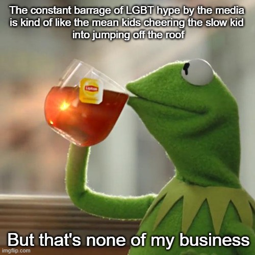 I've been on both sides of that roof | The constant barrage of LGBT hype by the media 
is kind of like the mean kids cheering the slow kid 
into jumping off the roof; But that's none of my business | image tagged in memes,but that's none of my business,kermit the frog | made w/ Imgflip meme maker