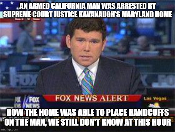 The first half is credited to Fox News and how they are destroying the English language | AN ARMED CALIFORNIA MAN WAS ARRESTED BY SUPREME COURT JUSTICE KAVANAUGH'S MARYLAND HOME; HOW THE HOME WAS ABLE TO PLACE HANDCUFFS ON THE MAN, WE STILL DON'T KNOW AT THIS HOUR | image tagged in fox news alert,fox news,english,language,no understanding,so true memes | made w/ Imgflip meme maker
