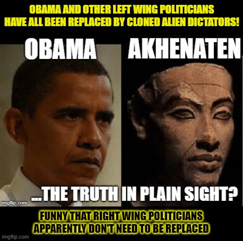 Obama and other left wing politicians have all been replaced by cloned alien dictators! | OBAMA AND OTHER LEFT WING POLITICIANS
HAVE ALL BEEN REPLACED BY CLONED ALIEN DICTATORS! FUNNY THAT RIGHT WING POLITICIANS
APPARENTLY DON'T NEED TO BE REPLACED | image tagged in aliens,clones,barack obama,conspiracy | made w/ Imgflip meme maker