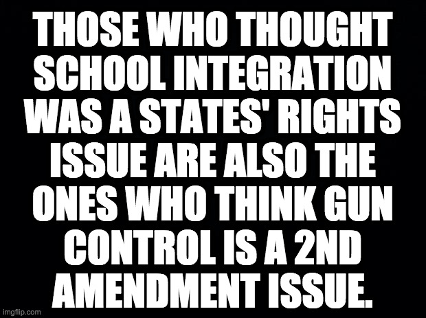 You can't win when your argument is wrong. | THOSE WHO THOUGHT
SCHOOL INTEGRATION
WAS A STATES' RIGHTS
ISSUE ARE ALSO THE
ONES WHO THINK GUN
CONTROL IS A 2ND
AMENDMENT ISSUE. | image tagged in memes,gun control | made w/ Imgflip meme maker