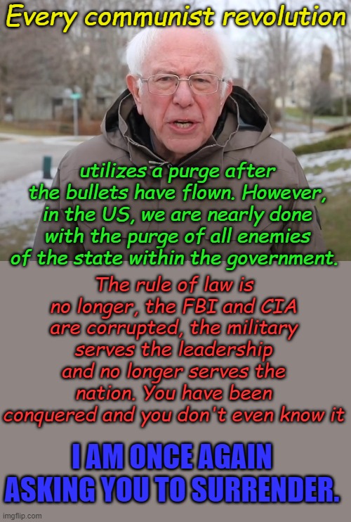 We the people are not in control of our nation, the people who think they are our superiors think they are. | Every communist revolution; utilizes a purge after the bullets have flown. However, in the US, we are nearly done with the purge of all enemies of the state within the government. The rule of law is no longer, the FBI and CIA are corrupted, the military serves the leadership and no longer serves the nation. You have been conquered and you don't even know it; I AM ONCE AGAIN ASKING YOU TO SURRENDER. | image tagged in bernie sanders once again asking | made w/ Imgflip meme maker