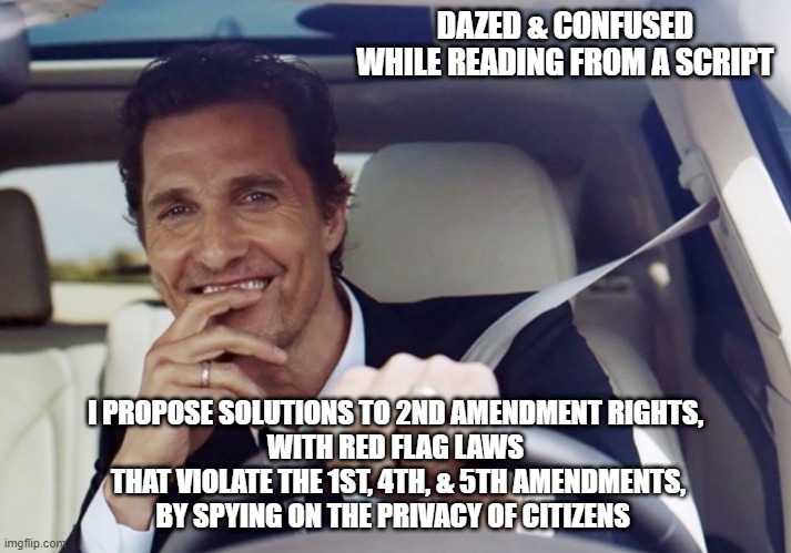 Red Flag Laws are Maoist-Leninist-Marcuse candy | DAZED & CONFUSED
WHILE READING FROM A SCRIPT; I PROPOSE SOLUTIONS TO 2ND AMENDMENT RIGHTS,
 WITH RED FLAG LAWS 
 THAT VIOLATE THE 1ST, 4TH, & 5TH AMENDMENTS,
BY SPYING ON THE PRIVACY OF CITIZENS | image tagged in mathew mcconaughey laughing | made w/ Imgflip meme maker