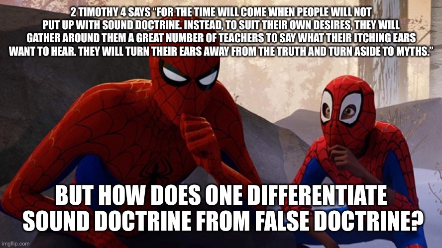 Spider-verse Meme | 2 TIMOTHY 4 SAYS “FOR THE TIME WILL COME WHEN PEOPLE WILL NOT PUT UP WITH SOUND DOCTRINE. INSTEAD, TO SUIT THEIR OWN DESIRES, THEY WILL GATHER AROUND THEM A GREAT NUMBER OF TEACHERS TO SAY WHAT THEIR ITCHING EARS WANT TO HEAR. THEY WILL TURN THEIR EARS AWAY FROM THE TRUTH AND TURN ASIDE TO MYTHS.”; BUT HOW DOES ONE DIFFERENTIATE  SOUND DOCTRINE FROM FALSE DOCTRINE? | image tagged in spider-verse meme | made w/ Imgflip meme maker