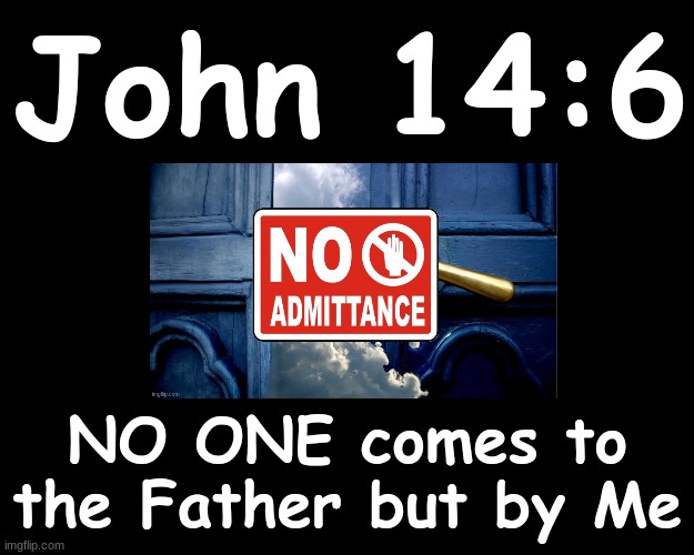 JOHN 14:6....NO ONE comes to the Father but by Me.. | John 14:6; NO ONE comes to the Father but by Me | image tagged in bible verse | made w/ Imgflip meme maker
