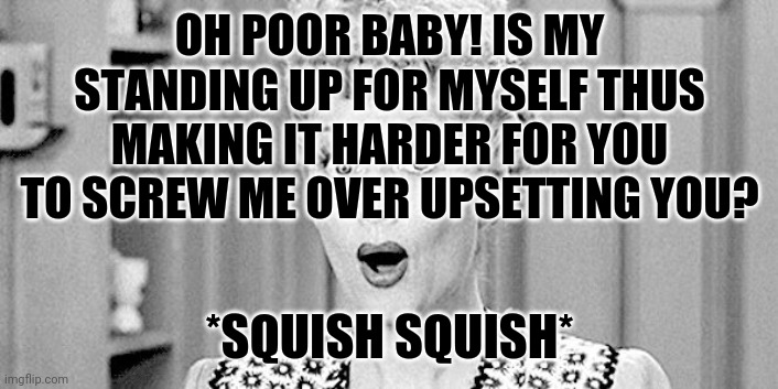 I love lucy | OH POOR BABY! IS MY STANDING UP FOR MYSELF THUS MAKING IT HARDER FOR YOU TO SCREW ME OVER UPSETTING YOU? *SQUISH SQUISH* | image tagged in i love lucy | made w/ Imgflip meme maker