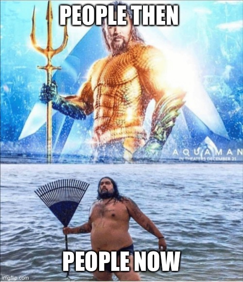 It’s true | PEOPLE THEN; PEOPLE NOW | image tagged in high quality vs low quality aquaman,change my mind | made w/ Imgflip meme maker