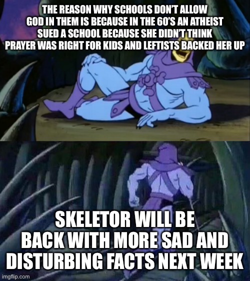 Its sad but true |  THE REASON WHY SCHOOLS DON’T ALLOW GOD IN THEM IS BECAUSE IN THE 60’S AN ATHEIST SUED A SCHOOL BECAUSE SHE DIDN’T THINK PRAYER WAS RIGHT FOR KIDS AND LEFTISTS BACKED HER UP; SKELETOR WILL BE BACK WITH MORE SAD AND DISTURBING FACTS NEXT WEEK | image tagged in skeletor disturbing facts,skeletor,sad,disturbing,facts,leftists | made w/ Imgflip meme maker