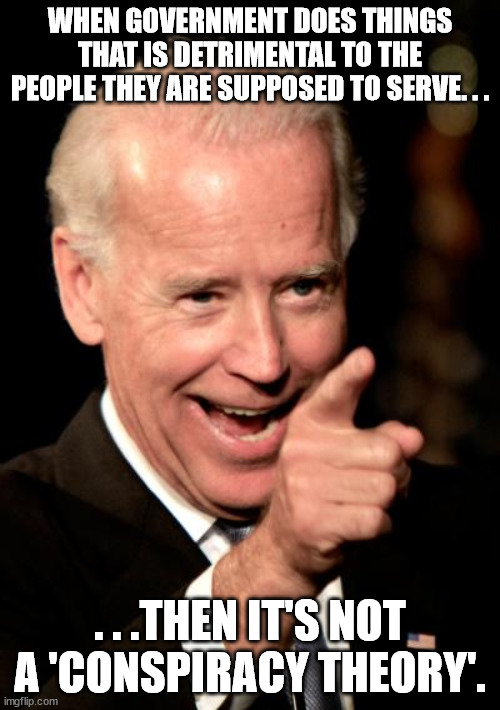 Flat Earth is a conspiracy theory. Government corruption is real. | WHEN GOVERNMENT DOES THINGS THAT IS DETRIMENTAL TO THE PEOPLE THEY ARE SUPPOSED TO SERVE. . . . . .THEN IT'S NOT A 'CONSPIRACY THEORY'. | image tagged in memes,smilin biden,government corruption,big government,political meme | made w/ Imgflip meme maker