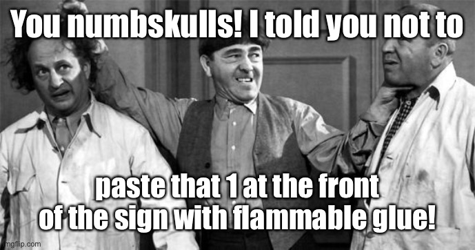 Three Stooges | You numbskulls! I told you not to paste that 1 at the front of the sign with flammable glue! | image tagged in three stooges | made w/ Imgflip meme maker