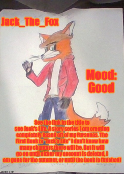 https://furry-fandom.fandom.com/f/p/4400000000000086618 | Jack_The_Fox; Mood: Good; See the link in the title to see Jack's Life. A story series I am creating completely based off of my Fursonas. The First Book is "Jack's Life" I don't know how many chapters there will be, But it will go on until either my account is deleted, I am gone for the summer, or until the book is finished! | image tagged in jack the fox redraw | made w/ Imgflip meme maker