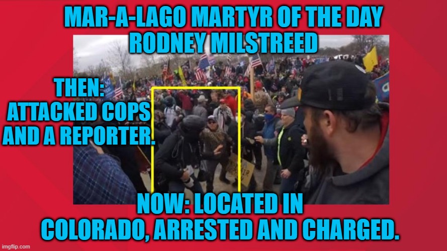 The long arm of the law reaches across the country to nab a rioter from Maryland. | MAR-A-LAGO MARTYR OF THE DAY
RODNEY MILSTREED; THEN: ATTACKED COPS AND A REPORTER. NOW: LOCATED IN COLORADO, ARRESTED AND CHARGED. | image tagged in politics | made w/ Imgflip meme maker