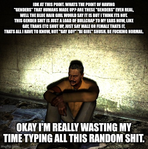 haha, i have said the words that comes from the average msmg user | IDK AT THIS POINT. WHATS THE POINT OF HAVING "GENDERS" THAT HUMANS MADE UP? ARE THESE "GENDERS" EVEN REAL, WELL THE BLUE HAIR GIRL WOULD SAY IT IS BUT I THINK ITS NOT. THIS GENDER SHIT IS JUST A LOAD OF BULLCRAP TO MY EARS NOW, LIKE GAY, TRANS ETC SHUT UP, JUST SAY MALE OR FEMALE THATS IT, THATS ALL I HAVE TO KNOW, NOT "GAY BOY" "BI GIRL" SHUSH. BE FUCKING NORMAL. OKAY I'M REALLY WASTING MY TIME TYPING ALL THIS RANDOM SHIT. | made w/ Imgflip meme maker