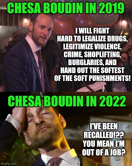 A liberal DA, in the most liberal city in a super liberal state, lost his job for being too liberal? Are people waking up???? | I WILL FIGHT HARD TO LEGALIZE DRUGS, LEGITIMIZE VIOLENCE, CRIME, SHOPLIFTING, BURGLARIES, AND HAND OUT THE SOFTEST OF THE SOFT PUNISHMENTS! CHESA BOUDIN IN 2019; CHESA BOUDIN IN 2022; I'VE BEEN RECALLED!?? YOU MEAN I'M OUT OF A JOB? | image tagged in chesa boudin balloons,woke,task failed successfully,recall,california,liberals | made w/ Imgflip meme maker