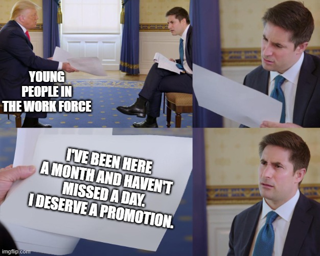 Young People Promotions |  YOUNG PEOPLE IN THE WORK FORCE; I'VE BEEN HERE A MONTH AND HAVEN'T MISSED A DAY. I DESERVE A PROMOTION. | image tagged in trump interview,millennials,gen z,business | made w/ Imgflip meme maker
