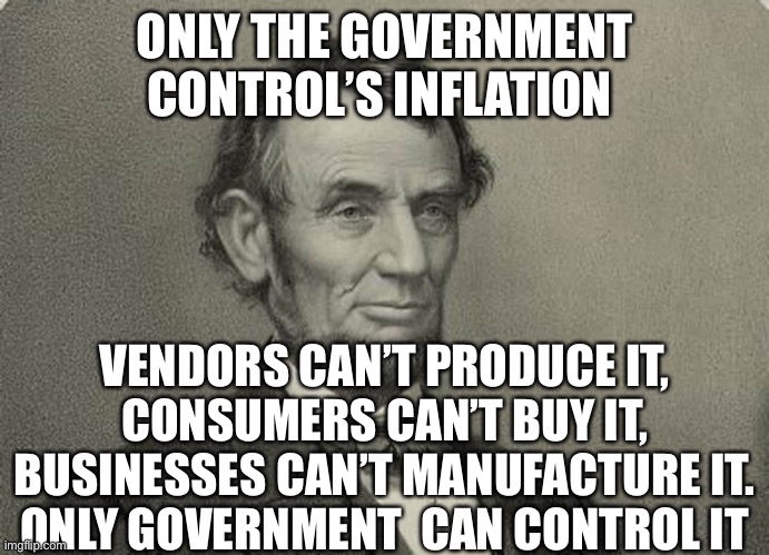 Inflation | ONLY THE GOVERNMENT CONTROL’S INFLATION; VENDORS CAN’T PRODUCE IT,
 CONSUMERS CAN’T BUY IT, 
BUSINESSES CAN’T MANUFACTURE IT.
ONLY GOVERNMENT  CAN CONTROL IT | image tagged in abe,democrats,republicans,fun,upvote | made w/ Imgflip meme maker