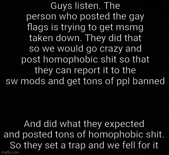 blank dark mode template | Guys listen. The person who posted the gay flags is trying to get msmg taken down. They did that so we would go crazy and post homophobic shit so that they can report it to the sw mods and get tons of ppl banned; And did what they expected and posted tons of homophobic shit. So they set a trap and we fell for it | image tagged in blank dark mode template | made w/ Imgflip meme maker