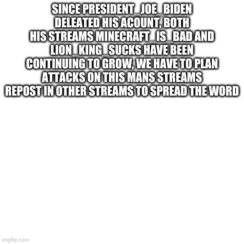 Blank Transparent Square | SINCE PRESIDENT_JOE_BIDEN DELEATED HIS ACOUNT, BOTH HIS STREAMS MINECRAFT_IS_BAD AND LION_KING_SUCKS HAVE BEEN CONTINUING TO GROW, WE HAVE TO PLAN ATTACKS ON THIS MANS STREAMS REPOST IN OTHER STREAMS TO SPREAD THE WORD | image tagged in memes,blank transparent square | made w/ Imgflip meme maker