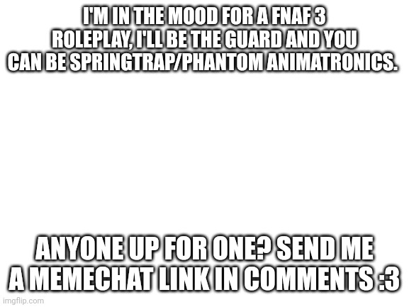 Blank White Template | I'M IN THE MOOD FOR A FNAF 3 ROLEPLAY, I'LL BE THE GUARD AND YOU CAN BE SPRINGTRAP/PHANTOM ANIMATRONICS. ANYONE UP FOR ONE? SEND ME A MEMECHAT LINK IN COMMENTS :3 | image tagged in blank white template | made w/ Imgflip meme maker