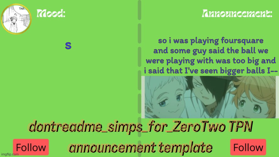 drm's TPN announcement temp | so i was playing foursquare and some guy said the ball we were playing with was too big and i said that I've seen bigger balls I--; s | image tagged in drm's tpn announcement temp | made w/ Imgflip meme maker
