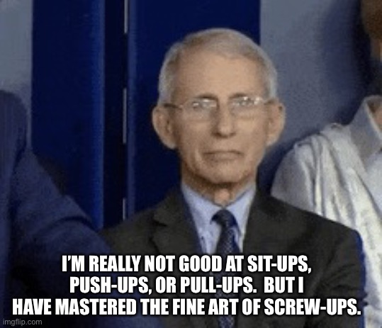 Fauci | I’M REALLY NOT GOOD AT SIT-UPS, PUSH-UPS, OR PULL-UPS.  BUT I HAVE MASTERED THE FINE ART OF SCREW-UPS. | image tagged in fauci grin | made w/ Imgflip meme maker
