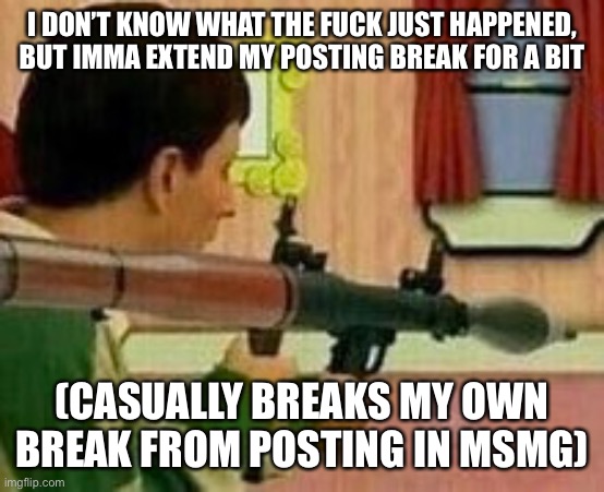 I DON’T KNOW WHAT THE FUCK JUST HAPPENED, BUT IMMA EXTEND MY POSTING BREAK FOR A BIT; (CASUALLY BREAKS MY OWN BREAK FROM POSTING IN MSMG) | made w/ Imgflip meme maker