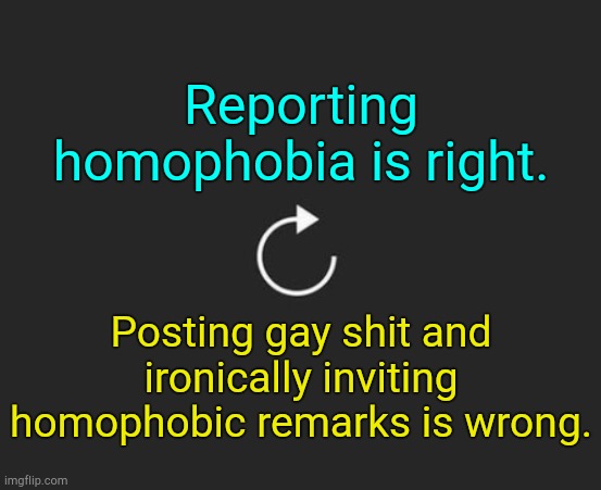 . | Reporting homophobia is right. Posting gay shit and ironically inviting homophobic remarks is wrong. | image tagged in replay button | made w/ Imgflip meme maker