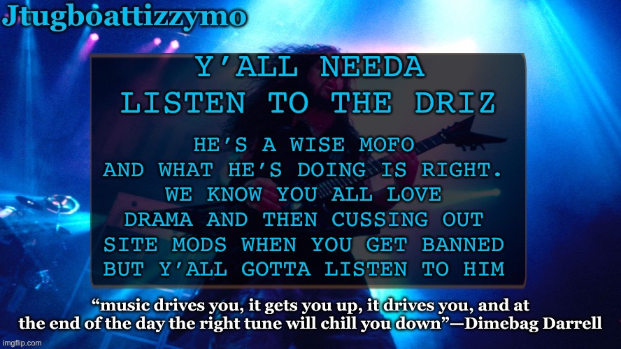 Fr listen to drizzy | HE’S A WISE MOFO AND WHAT HE’S DOING IS RIGHT. WE KNOW YOU ALL LOVE DRAMA AND THEN CUSSING OUT SITE MODS WHEN YOU GET BANNED BUT Y’ALL GOTTA LISTEN TO HIM; Y’ALL NEEDA LISTEN TO THE DRIZ | image tagged in jtug announcement 4 5 ty laks | made w/ Imgflip meme maker