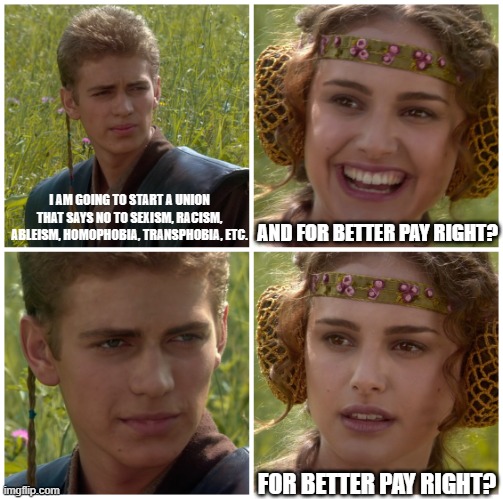 Union for better pay right? | I AM GOING TO START A UNION THAT SAYS NO TO SEXISM, RACISM, ABLEISM, HOMOPHOBIA, TRANSPHOBIA, ETC. AND FOR BETTER PAY RIGHT? FOR BETTER PAY RIGHT? | image tagged in i m going to change the world for the better right star wars | made w/ Imgflip meme maker