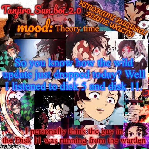 BUT HEY, THAT’S JUST A THEORY. AA GGAAAMMEE THEORY. Thanks for reading. | Theory time; So you know how the wild update just dropped today? Well I listened to disk 5 and disk 11. I personally think the guy in the Disk 11 was running from the warden | image tagged in tanjiro_sun_boi_2 0's temp | made w/ Imgflip meme maker
