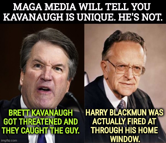 Blackmun wrote Roe v Wade, and lived under death threats for the rest of his life. We call that Pro-Life. | MAGA MEDIA WILL TELL YOU 
KAVANAUGH IS UNIQUE. HE'S NOT. HARRY BLACKMUN WAS 
ACTUALLY FIRED AT 
THROUGH HIS HOME 
WINDOW. BRETT KAVANAUGH GOT THREATENED AND THEY CAUGHT THE GUY. | image tagged in abortion,supreme court,death,threats | made w/ Imgflip meme maker