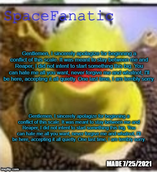 Gentlemen, I sincerely apolagize for beginning a conflict of this scale. It was meant to stay between me and Reaper, I did not i | Gentlemen, I sincerely apolagize for beginning a conflict of this scale. It was meant to stay between me and Reaper, I did not intent to start something this big. You can hate me all you want, never forgive me and whatnot, I'll be here, accepting it all quietly. One last time, I am terribly sorry. Gentlemen, I sincerely apolagize for beginning a conflict of this scale. It was meant to stay between me and Reaper, I did not intent to start something this big. You can hate me all you want, never forgive me and whatnot, I'll be here, accepting it all quietly. One last time, I am terribly sorry. | image tagged in spacefanatic announcement temp | made w/ Imgflip meme maker