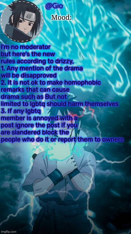 Sasuke | I'm no moderator but here's the new rules according to drizzy,
1. Any mention of the drama will be disapproved 
2. It is not ok to make homophobic remarks that can cause drama such as But not limited to lgbtq should harm themselves
3. If any lgbtq member is annoyed with a post ignore the post if you are slandered block the people who do it or report them to owners | image tagged in sasuke | made w/ Imgflip meme maker