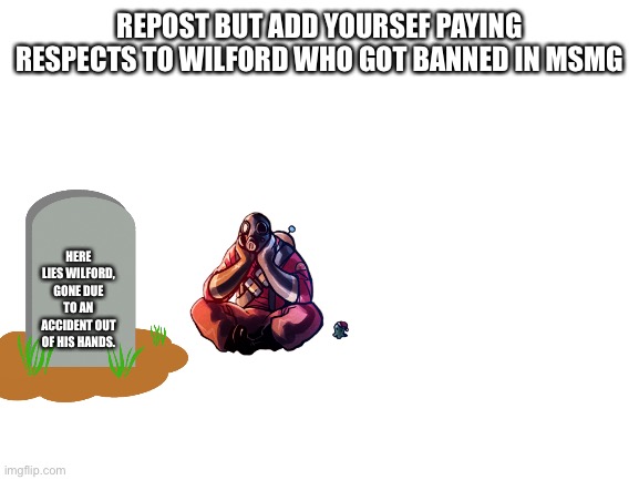 Blank White Template | REPOST BUT ADD YOURSEF PAYING RESPECTS TO WILFORD WHO GOT BANNED IN MSMG; HERE LIES WILFORD, GONE DUE TO AN ACCIDENT OUT OF HIS HANDS. | image tagged in blank white template | made w/ Imgflip meme maker