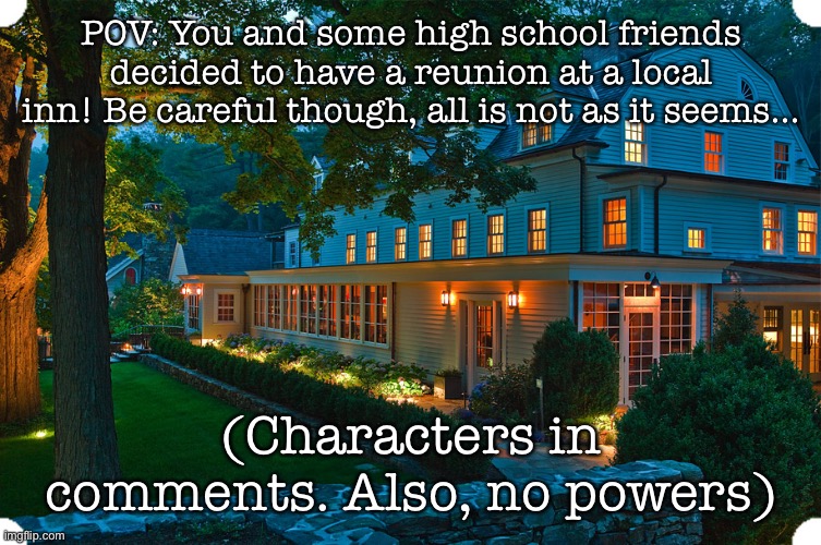 Pretty proud of this one. | POV: You and some high school friends decided to have a reunion at a local inn! Be careful though, all is not as it seems…; (Characters in comments. Also, no powers) | image tagged in oh wow are you actually reading these tags | made w/ Imgflip meme maker