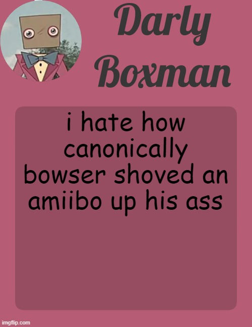 Darly Boxman temp | i hate how canonically bowser shoved an amiibo up his ass | image tagged in darly boxman temp | made w/ Imgflip meme maker